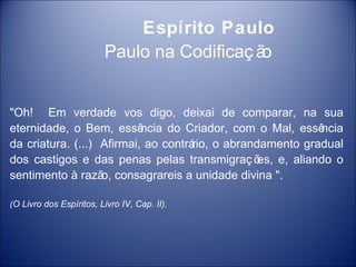 Espírito Paulo
                         Paulo na Codificaç ão


"Oh! Em verdade vos digo, deixai de comparar, na sua
eternidade, o Bem, essê    ncia do Criador, com o Mal, essência
da criatura. (...) Afirmai, ao contrá o abrandamento gradual
                                     rio,
dos castigos e das penas pelas transmigraç õ e, aliando o
                                               es,
sentimento à razã consagrareis a unidade divina ".
                   o,

(O Livro dos Espíritos, Livro IV, Cap. II).
 