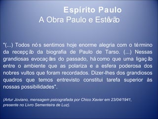 Espírito Paulo
                   A Obra Paulo e Estê o
                                      vã


"(...) Todos nó s sentimos hoje enorme alegria com o té rmino
da recepç ã da biografia de Paulo de Tarso. (...) Nessas
            o
grandiosas evocaç õ do passado, há como que uma ligaç ã
                    es                                      o
entre o ambiente que as polariza e a esfera poderosa dos
nobres vultos que foram recordados. Dizer-lhes dos grandiosos
quadros que temos entrevisto constitui tarefa superior às
nossas possibilidades".

(Artur Joviano, mensagem psicografada por Chico Xavier em 23/04/1941,
presente no Livro Sementeira de Luz).
 