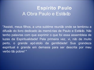 Espírito Paulo
             A Obra Paulo e Estê o
                                vã

"Assisti, meus filhos, a uma sublime reuniã onde se lembrou a
                                           o
difusã do livro dedicado às memó rias de Paulo e Estê o. Nã
      o                                               vã    o
tenho palavras com que exprimir o que foi essa assembleia de
luzes da Espiritualidade! Pela primeira vez, vi, nã de muito
                                                   o
perto, o grande apó stolo da gentilidade! Sua grandeza
espiritual é grande em demasia para ser descrita por meu
verbo tã pobre! "
         o
 