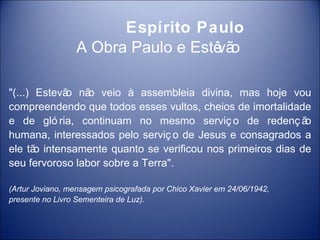 Espírito Paulo
                 A Obra Paulo e Estê o
                                    vã

"(...) Estevã nã veio à assembleia divina, mas hoje vou
             o   o
compreendendo que todos esses vultos, cheios de imortalidade
e de gló ria, continuam no mesmo serviç o de redenç ã       o
humana, interessados pelo serviç o de Jesus e consagrados a
ele tã intensamente quanto se verificou nos primeiros dias de
       o
seu fervoroso labor sobre a Terra".

(Artur Joviano, mensagem psicografada por Chico Xavier em 24/06/1942,
presente no Livro Sementeira de Luz).
 