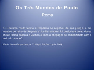 Os Três Mundos de Paulo
                                         Roma


"(...) durante muito tempo a Repú   blica se orgulhou de sua justiç a, e em
meados do reino de Augusto a Justitia també m foi designada como deusa
oficial: Roma possuía a Justiç a e tinha a obrigaç ã de compartilhá com o
                                                    o              -la
resto do mundo".

(Paulo, Novas Perspectivas, N. T. Wright, Edições Loyola, 2009).
 