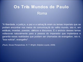 Os Três Mundos de Paulo
                                         Roma

"A liberdade, a justiç a, a paz e a salvaç ã eram os temas imperiais que se
                                            o
podiam encontrar nos meios de comunicaç ã do velho mundo, isto é , em
                                               o
estátuas, moedas, poesias, câ  nticos e discursos. E o anúncio desses temas
voltava-se naturalmente para a pessoa do imperador que implantava e
garantia essas realidades que podiam ser chamadas de evangelion, isto é ,
"boa notícia", evangelho" .

(Paulo, Novas Perspectivas, N. T. Wright, Edições Loyola, 2009).
 