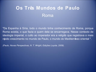 Os Três Mundos de Paulo
                                        Roma

"Da Espanha à Síria, todo o mundo tinha conhecimento de Roma, porque
Roma existia, o que fazia e quem dela se encarregava. Nesse contexto de
ideologia imperial, o culto ao imperador era a religiã que registrava o mais
                                                      o
rápido crescimento no mundo de Paulo, o mundo do Mediterrâ   neo oriental ".

(Paulo, Novas Perspectivas, N. T. Wright, Edições Loyola, 2009).
 