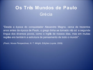 Os Três Mundos de Paulo
                                       Gré cia

"Desde a é poca do conquistador Alexandre Magno, cerca de trezentos
anos antes da é poca de Paulo, o grego tinha se tornado nã só a segunda
                                                          o
língua dos diversos povos, como o inglê de nossos dias, mas em muitas
                                       s
regiõ era també m a estrutura de pensamento de todo o mundo" .
     es

(Paulo, Novas Perspectivas, N. T. Wright, Edições Loyola, 2009).
 