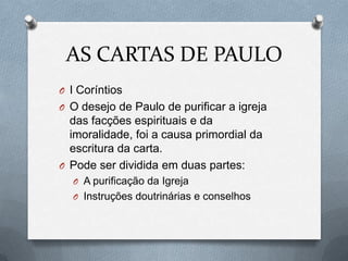 AS CARTAS DE PAULO
O I Coríntios
O O desejo de Paulo de purificar a igreja
das facções espirituais e da
imoralidade, foi a causa primordial da
escritura da carta.
O Pode ser dividida em duas partes:
O A purificação da Igreja
O Instruções doutrinárias e conselhos
 