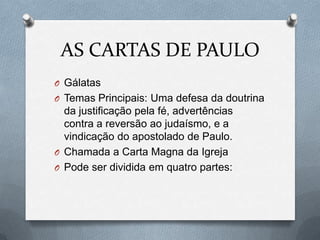 AS CARTAS DE PAULO
O Gálatas
O Temas Principais: Uma defesa da doutrina
da justificação pela fé, advertências
contra a reversão ao judaísmo, e a
vindicação do apostolado de Paulo.
O Chamada a Carta Magna da Igreja
O Pode ser dividida em quatro partes:
 