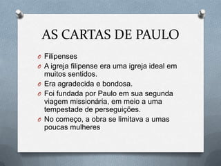 AS CARTAS DE PAULO
O Filipenses
O A igreja filipense era uma igreja ideal em
muitos sentidos.
O Era agradecida e bondosa.
O Foi fundada por Paulo em sua segunda
viagem missionária, em meio a uma
tempestade de perseguições.
O No começo, a obra se limitava a umas
poucas mulheres
 