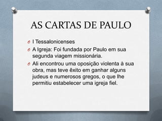 AS CARTAS DE PAULO
O I Tessalonicenses
O A Igreja: Foi fundada por Paulo em sua
segunda viagem missionária.
O Ali encontrou uma oposição violenta à sua
obra, mas teve êxito em ganhar alguns
judeus e numerosos gregos, o que lhe
permitiu estabelecer uma igreja fiel.
 