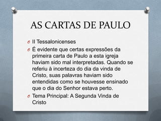 AS CARTAS DE PAULO
O II Tessalonicenses
O É evidente que certas expressões da
primeira carta de Paulo a esta igreja
haviam sido mal interpretadas. Quando se
referiu à incerteza do dia da vinda de
Cristo, suas palavras haviam sido
entendidas como se houvesse ensinado
que o dia do Senhor estava perto.
O Tema Principal: A Segunda Vinda de
Cristo
 