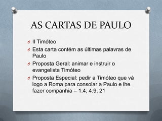 AS CARTAS DE PAULO
O II Timóteo
O Esta carta contém as últimas palavras de
Paulo
O Proposta Geral: animar e instruir o
evangelista Timóteo
O Proposta Especial: pedir a Timóteo que vá
logo a Roma para consolar a Paulo e lhe
fazer companhia – 1.4, 4.9, 21
 