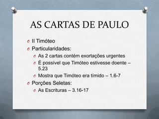 AS CARTAS DE PAULO
O II Timóteo
O Particularidades:
O As 2 cartas contém exortações urgentes
O É possível que Timóteo estivesse doente –
5.23
O Mostra que Timóteo era tímido – 1.6-7
O Porções Seletas:
O As Escrituras – 3.16-17
 