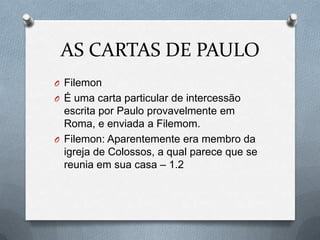 AS CARTAS DE PAULO
O Filemon
O É uma carta particular de intercessão
escrita por Paulo provavelmente em
Roma, e enviada a Filemom.
O Filemon: Aparentemente era membro da
igreja de Colossos, a qual parece que se
reunia em sua casa – 1.2
 