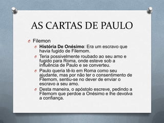 AS CARTAS DE PAULO
O Filemon
O História De Onésimo: Era um escravo que
havia fugido de Filemom.
O Teria possivelmente roubado ao seu amo e
fugido para Roma, onde esteve sob a
influência de Paulo e se converteu.
O Paulo queria tê-lo em Roma como seu
ajudante, mas por não ter o consentimento de
Filemom, sentiu-se no dever de enviar o
escravo a seu amo.
O Desta maneira, o apóstolo escreve, pedindo a
Filemom que perdoe a Onésimo e lhe devolva
a confiança.
 