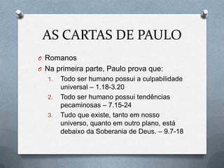 AS CARTAS DE PAULO
O Romanos
O Na primeira parte, Paulo prova que:
1. Todo ser humano possui a culpabilidade
universal – 1.18-3.20
2. Todo ser humano possui tendências
pecaminosas – 7.15-24
3. Tudo que existe, tanto em nosso
universo, quanto em outro plano, está
debaixo da Soberania de Deus. – 9.7-18
 