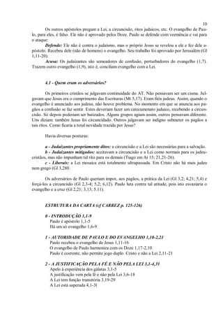 10
Os outros apóstolos pregam a Lei, a circuncisão, ritos judaicos, etc. O evangelho de Pau-
lo, para eles, é falso. Ele não é aprovado pelos Doze. Paulo se defende com veemência e vai para
o ataque:
Defende: Ele não é contra o judaísmo, mas o próprio Jesus se revelou a ele e fez dele a-
póstolo. Recebeu dele (não de homens) o evangelho. Seu trabalho foi aprovado por Jerusalém (Gl
1,11-20).
Acusa: Os judaizantes são semeadores de confusão, perturbadores do evangelho (1,7).
Trazem outro evangelho (1,9), isto é, conciliam evangelho com a Lei.
4.1 - Quem eram os adversários?
Os primeiros cristãos se julgavam continuidade do AT. Não pensavam ser um cisma. Jul-
gavam que Jesus era o cumprimento das Escrituras (Mt 5,17). Eram fiéis judeus. Assim, quando o
evangelho é anunciado aos judeus, não houve problema. No momento em que se anuncia aos pa-
gãos a confusão se faz sentir. Estes deveriam fazer um catecumenato judaico, recebendo a circun-
cisão. Só depois poderiam ser batizados. Alguns grupos agiam assim, outros pensavam diferente.
Uns diziam: também Jesus foi circuncidado. Outros julgavam ser indigno submeter os pagãos a
tais ritos. Como ficaria a total novidade trazida por Jesus?
Havia diversas posturas:
a - Judaizantes propriamente ditos: a circuncisão e a Lei são necessárias para a salvação.
b - Judaizantes mitigados: aceitavam a circuncisão e a Lei como normais para os judeu-
cristãos, mas não impunham tal rito para os demais (Tiago em At 15; 21,21-26).
c - Liberais: a Lei mosaica está totalmente ultrapassada. Em Cristo não há mais judeu
nem grego (Gl 3,280.
Os adversários de Paulo queriam impor, aos pagãos, a prática da Lei (Gl 3,2; 4,21; 5,4) e
forçá-los a circuncisão (Gl 2,3-4; 5,2; 6,12). Paulo luta contra tal atitude, pois isto esvaziaria o
evangelho e a cruz (Gl 2,21; 3,13; 5.11).
ESTRUTURA DA CARTA (cf CARREZ p. 125-126)
0 - INTRODUÇÃO 1,1-9
Paulo é apóstolo 1,1-5
Há um só evangelho 1,6-9
1 - AUTORIDADE DE PAULO E DO EVANGELHO 1,10-2,21
Paulo recebeu o evangelho de Jesus 1,11-16
O evangelho de Paulo harmoniza com os Doze 1,17-2,10
Paulo é coerente, não permite jogo duplo. Cristo e não a Lei 2,11-21
2 - A JUSTIFICAÇÃO PELA FÉ E NÃO PELA LEI 3,1-4,31
Apelo à experiência dos gálatas 3,1-5
A justificação vem pela fé e não pela Lei 3,6-18
A Lei tem função transitória 3,19-29
A Lei está superada 4,1-3l
 