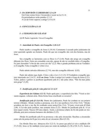 11
3 - DA SERVIDÃO À LIBERDADE 5,1-6,10
Em Cristo somos livres. Circuncisão é recair na Lei 5,1-6
Os perturbadores serão punidos 5,7-12
A Lei de Cristo superou a antiga 5,13-6,10
4 - CONCLUSÃO 6,11-18
I - A TEOLOGIA DE GÁLATAS
1,1-9: Paulo é apóstolo. Um só Evangelho.
1 - Autoridade de Paulo e do Evangelho 1,10-2,21
Paulo recebe o evangelho de Jesus (1,10-16). Certamente é acusado pelos judaizantes de
estar querendo agradar aos homens. Paulo diz que seu evangelho não vem dos homens, mas de
Jesus.
Seu evangelho se harmoniza com os Doze (1,17-2,10); Paulo não prega um evangelho
diferente dos Doze. Entra em comunhão com eles, apesar de não ter recebido deles o Evangelho.
Foi para Jerusalém "a fim de não correr em vão" (2,2). Mas o grande problema está no Verdadei-
ro Evangelho. Falso evangelho é voltar à Lei.
Paulo admite métodos diferentes (2,7-9), mas não evangelho diferente (LEI).
Paulo não admite jogo duplo. Cristo e não a Lei ( 2,11-21). O Verdadeiro evangelho apa-
rece sintetizado em 2,16-21: A Fé em Jesus. Voltar à antiga Lei é anular a Graça de Jesus (2,21).
Todos, judeus e gentios se justificam igualmente pela fé e não pelas obras. "Não há mais judeu
nem grego" (3,28).
2 - Justificação pela fé e não pela Lei 3,1-4,31
Experiência dos Gálatas (3,1-5). Paulo apela para a experiência dos fiéis. "Vocês se dei-
xaram enganar, voltaram atrás. Desta forma Jesus crucificado se esvaziou".
Justificação pela fé (3,6-18). Diante dos judaizantes, Paulo faz combate no seu próprio
terreno (Abraão). Abraão recebeu a promessa, teve fé e isto justificou (3,6 cf Gn 15,6). "Abraão
acreditou em Javé e isto lhe foi creditado como justiça"(Gn 15,6). "O justo viverá pela fé"(Hab
2,4b). A Lei não pode justificar, mas somente Jesus (3,22). Abraão foi justificado pela fé. A Lei
nem sequer existia. Nasceu 430 anos depois. Assim, a promessa (objeto da fé) não podia ser mo-
dificada, pois nem costumes humanos são abolidos (3,15).
Abraão foi justificado pela fé na promessa e não pela circuncisão. Recebeu a circuncisão
como selo da justiça da fé que teve antes de ser circunciso (Rm 4,9-10).
Em Abraão Deus nos abençoou (Gn 12,2-3). Ao passo que pela Lei veio a maldição (Dt
27,15-26). Jesus se fez maldição (cruz) para nos remir da maldição (3,13b cf Dt 21,23). Assim a
 