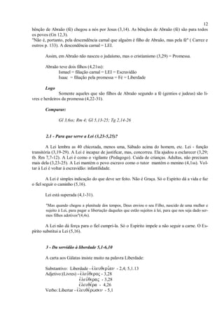 12
bênção de Abraão (fé) chegou a nós por Jesus (3,14). As bênçãos de Abraão (fé) são para todos
os povos (Gn 12,3).
"Não é, portanto, pela descendência carnal que alguém é filho de Abraão, mas pela fé" ( Carrez e
outros p. 133). A descendência carnal = LEI.
Assim, em Abraão não nasceu o judaísmo, mas o cristianismo (3,29) = Promessa.
Abraão teve dois filhos (4,21ss):
Ismael = filiação carnal = LEI = Escravidão
Isaac = filiação pela promessa = Fé = Liberdade
Logo
Somente aqueles que são filhos de Abraão segundo a fé (gentios e judeus) são li-
vres e herdeiros da promessa (4,22-31).
Comparar:
Gl 3,6ss; Rm 4; Gl 5,13-25; Tg 2,14-26
2.1 - Para que serve a Lei (3,23-5,25)?
A Lei lembra as 40 chicotada, menos uma, Sábado acima do homem, etc. Lei - função
transitória (3,19-29). A Lei é incapaz de justificar, mas, concorreu. Ela ajudou a esclarecer (3,29;
tb. Rm 7,7-12). A Lei é como o vigilante (Pedagogo). Cuida de crianças. Adultas, não precisam
mais dela (3,23-25). A Lei mantém o povo escravo como o tutor mantém o menino (4,1ss). Vol-
tar à Lei é voltar à escravidão: infantilidade.
A Lei é simples indicação do que deve ser feito. Não é Graça. Só o Espírito dá a vida e faz
o fiel seguir o caminho (5,16).
Lei está superada (4,1-31).
"Mas quando chegou a plenitude dos tempos, Deus enviou o seu Filho, nascido de uma mulher e
sujeito à Lei, para pagar a libertação daqueles que estão sujeitos à lei, para que nos seja dado ser-
mos filhos adotivos"(4,4s).
A Lei não dá força para o fiel cumpri-la. Só o Espírito impele a não seguir a carne. O Es-
pírito substitui a Lei (5,16).
3 - Da servidão à liberdade 5,1-6,10
A carta aos Gálatas insiste muito na palavra Liberdade:
Substantivo: Liberdade - - 2,4; 5,1.13
Adjetivo:(Livres) -  - 3,28
 - 3,28
- 4,26
Verbo: Libertar - - 5,1
 