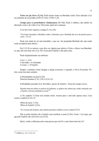 13
Cristo nos faz livres (5,1-6); Paulo insiste muito na liberdade cristã. Estar aferrado à Lei
era sinônimo de escravidão (cf Dt 27,15ss). Cf Mt 11,29.
Castigo para os perturbadores (Judaizantes) (5,7-12); Paulo é enfático, não admite tal
aberração como a de voltar à Lei. Para tanto apela até a ameaças.
A Lei de Cristo superou a antiga (5,13-6,10);
"Vós fostes chamados à liberdade, irmãos. Entretanto, que a liberdade não sirva de pretexto para a
carne..."(5,13).
Paulo tem medo de ser mal entendido, e que sua tão propalada liberdade não seja usada
como arrogância para abusos.
Em 5,13-26 se mostra o que deve ser alguém que aderiu a Cristo e obteve sua liberdade,
ou seja, não está mais sob a Lei. Ele viverá pelo Espírito e não pela carne.
Paulo freqüentemente usa antíteses:
A Lei x A Fé
A Servidão x A Liberdade
A Carne x O Espírito
Sempre o primeiro termo designa a antiga economia, o segundo, a Nova Economia. Po-
rém, carne tem mais sentidos:
a) Humanidade em geral (2,20)
Natureza humana (1,16; 2,20; 4,23,6,13);
b) Realidades passadas (Lei, Servidão), oposto de Espírito - força dos tempos novos.
Quando tentavam adotar as práticas do judaísmo, os gálatas não sabiam que, tendo começado com
o Espírito, estavam acabando na carne"
18
.
c) No capítulo 5 Carne tem sentido moral. Arrasta para o mal (não apenas sexo). Luta
contra o espírito (5,16-17).
Obras da carne: 5,19ss.
Obras do Espírito 5,22ss.
"Se vivemos pelo Espírito, pelo espírito pautemos também a nossa conduta"(5,25).
Não se pode marchar sob o Espírito sem crucificar a carne (5,24s). Carne = Lei, logo, que
age pelo Espírito não está sob a Lei (5,18).
Qual é, então a diferença entre uma pessoa que tem Fé e uma observante da Lei?
18
CARREZ, p. 135. cf. Gl 3,3).
 