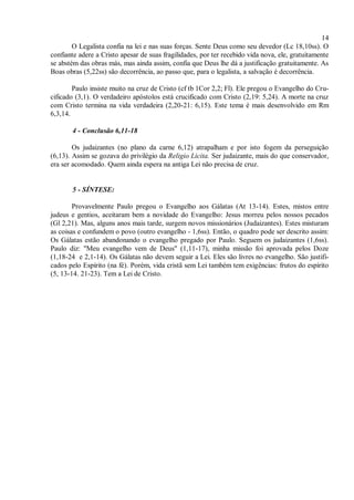 14
O Legalista confia na lei e nas suas forças. Sente Deus como seu devedor (Lc 18,10ss). O
confiante adere a Cristo apesar de suas fragilidades, por ter recebido vida nova, ele, gratuitamente
se abstém das obras más, mas ainda assim, confia que Deus lhe dá a justificação gratuitamente. As
Boas obras (5,22ss) são decorrência, ao passo que, para o legalista, a salvação é decorrência.
Paulo insiste muito na cruz de Cristo (cf tb 1Cor 2,2; Fl). Ele pregou o Evangelho do Cru-
cificado (3,1). O verdadeiro apóstolos está crucificado com Cristo (2,19: 5,24). A morte na cruz
com Cristo termina na vida verdadeira (2,20-21: 6,15). Este tema é mais desenvolvido em Rm
6,3,14.
4 - Conclusão 6,11-18
Os judaizantes (no plano da carne 6,12) atrapalham e por isto fogem da perseguição
(6,13). Assim se gozava do privilégio da Religio Licita. Ser judaizante, mais do que conservador,
era ser acomodado. Quem ainda espera na antiga Lei não precisa de cruz.
5 - SÍNTESE:
Provavelmente Paulo pregou o Evangelho aos Gálatas (At 13-14). Estes, mistos entre
judeus e gentios, aceitaram bem a novidade do Evangelho: Jesus morreu pelos nossos pecados
(Gl 2,21). Mas, alguns anos mais tarde, surgem novos missionários (Judaizantes). Estes misturam
as coisas e confundem o povo (outro evangelho - 1,6ss). Então, o quadro pode ser descrito assim:
Os Gálatas estão abandonando o evangelho pregado por Paulo. Seguem os judaizantes (1,6ss).
Paulo diz: "Meu evangelho vem de Deus" (1,11-17), minha missão foi aprovada pelos Doze
(1,18-24 e 2,1-14). Os Gálatas não devem seguir a Lei. Eles são livres no evangelho. São justifi-
cados pelo Espírito (na fé). Porém, vida cristã sem Lei também tem exigências: frutos do espírito
(5, 13-14. 21-23). Tem a Lei de Cristo.
 