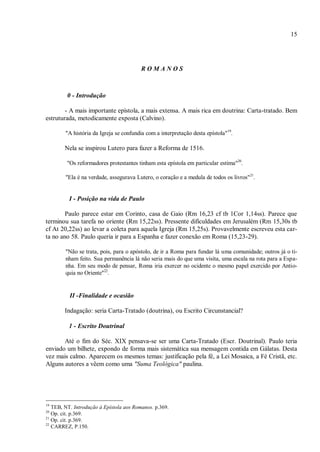 15
R O M A N O S
0 - Introdução
- A mais importante epístola, a mais extensa. A mais rica em doutrina: Carta-tratado. Bem
estruturada, metodicamente exposta (Calvino).
"A história da Igreja se confundia com a interpretação desta epístola"19
.
Nela se inspirou Lutero para fazer a Reforma de 1516.
"Os reformadores protestantes tinham esta epístola em particular estima"20
.
"Ela é na verdade, assegurava Lutero, o coração e a medula de todos os livros"21
.
I - Posição na vida de Paulo
Paulo parece estar em Corinto, casa de Gaio (Rm 16,23 cf tb 1Cor 1,14ss). Parece que
terminou sua tarefa no oriente (Rm 15,22ss). Pressente dificuldades em Jerusalém (Rm 15,30s tb
cf At 20,22ss) ao levar a coleta para aquela Igreja (Rm 15,25s). Provavelmente escreveu esta car-
ta no ano 58. Paulo queria ir para a Espanha e fazer conexão em Roma (15,23-29).
"Não se trata, pois, para o apóstolo, de ir a Roma para fundar lá uma comunidade; outros já o ti-
nham feito. Sua permanência lá não seria mais do que uma visita, uma escala na rota para a Espa-
nha. Em seu modo de pensar, Roma iria exercer no ocidente o mesmo papel exercido por Antio-
quia no Oriente"22
.
II -Finalidade e ocasião
Indagação: seria Carta-Tratado (doutrina), ou Escrito Circunstancial?
1 - Escrito Doutrinal
Até o fim do Séc. XIX pensava-se ser uma Carta-Tratado (Escr. Doutrinal). Paulo teria
enviado um bilhete, expondo de forma mais sistemática sua mensagem contida em Gálatas. Desta
vez mais calmo. Aparecem os mesmos temas: justificação pela fé, a Lei Mosaica, a Fé Cristã, etc.
Alguns autores a vêem como uma "Suma Teológica" paulina.
19
TEB, NT. Introdução à Epístola aos Romanos. p.369.
20
Op. cit. p.369.
21
Op. cit. p.369.
22
CARREZ, P.150.
 