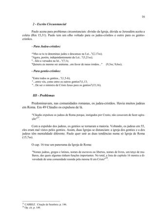 16
2 - Escrito Circunstancial
Paulo acena para problemas circunstanciais: divisão da Igreja, dúvida se Jerusalém aceita a
coleta (Rm 15,31). Paulo tem um olho voltado para os judeu-cristãos e outro para os gentio-
cristãos.
- Para Judeu-cristãos:
"Mas se tu te denominas judeu e descansas na Lei..."(2,17ss);
"Agora, porém, independentemente da Lei..."(3,21ss);
"...falo a versados na lei..."(7,1);
"Quisera eu mesmo ser anátema...em favor de meus irmãos..." (9,3ss; 9,6ss);
- Para gentio-cristãos:
"Entre todos os gentios..."(1,5-6);
"...entre vós, como entre os outros gentios"(1,13;
"...De ser o ministro de Cristo Jesus para os gentios"(15,16);
III - Problemas
Predominavam, nas comunidades romanas, os judeu-cristãos. Havia muitos judeus
em Roma. Em 49 Cláudio os expulsou de lá.
"Cláudio expulsou os judeus de Roma porque, instigados por Cresto, não cessavam de fazer agita-
ção"
23
.
Com a expulsão dos judeus, os gentios se tornaram a maioria. Voltando, os judeus em 55,
eles eram mal vistos pelos gentios. Assim, duas Igrejas se distanciam: a igreja dos gentios e a dos
judeus têm mentalidade diferente. Paulo quer unir as duas tendências numa só Igreja de Roma
(15,7ss).
O cap. 16 traz um panorama da Igreja de Roma:
"Nomes judeus, gregos e latinos, nomes de escravos ou libertos, nomes de livres, um terço de mu-
lheres, das quais algumas tinham funções importantes. No total, a lista do capítulo 16 mostra a di-
versidade de uma comunidade reunida pela mesma fé em Cristo"
24
.
23
CARREZ. Citação de Seutônio. p. 146.
24
Op. cit. p. 149.
 