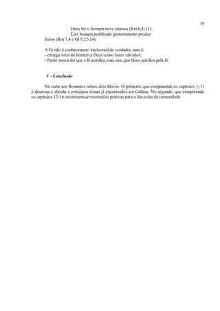 19
Deus faz o homem nova criatura (Rm 6,3-11).
Este homem justificado gratuitamente produz
frutos (Rm 7,4 e Gl 5,22-24).
A Fé não é conhecimento intelectual de verdades, mas é:
- entrega total do homem a Deus como único salvador;
- Paulo nunca diz que a fé justifica, mas sim, que Deus justifica pela fé.
V - Conclusão
Na carta aos Romanos temos dois blocos. O primeiro, que compreende os capítulos 1-11
é doutrina e aborda o principais temas já encontrados em Gálatas. No segundo, que compreende
os capítulos 12-16 encontram-se exortações práticas para o dia-a-dia da comunidade.
 