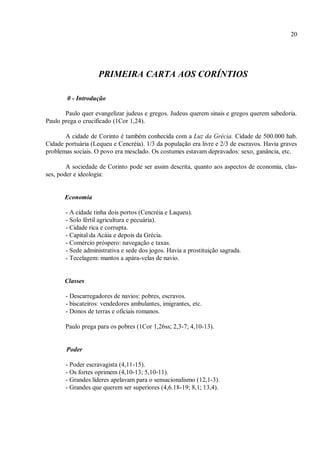 20
PRIMEIRA CARTA AOS CORÍNTIOS
0 - Introdução
Paulo quer evangelizar judeus e gregos. Judeus querem sinais e gregos querem sabedoria.
Paulo prega o crucificado (1Cor 1,24).
A cidade de Corinto é também conhecida com a Luz da Grécia. Cidade de 500.000 hab.
Cidade portuária (Lequeu e Cencréia). 1/3 da população era livre e 2/3 de escravos. Havia graves
problemas sociais. O povo era mesclado. Os costumes estavam depravados: sexo, ganância, etc.
A sociedade de Corinto pode ser assim descrita, quanto aos aspectos de economia, clas-
ses, poder e ideologia:
Economia
- A cidade tinha dois portos (Cencréia e Laqueu).
- Solo fértil agricultura e pecuária).
- Cidade rica e corrupta.
- Capital da Acáia e depois da Grécia.
- Comércio próspero: navegação e taxas.
- Sede administrativa e sede dos jogos. Havia a prostituição sagrada.
- Tecelagem: mantos a apára-velas de navio.
Classes
- Descarregadores de navios: pobres, escravos.
- biscateiros: vendedores ambulantes, imigrantes, etc.
- Donos de terras e oficiais romanos.
Paulo prega para os pobres (1Cor 1,26ss; 2,3-7; 4,10-13).
Poder
- Poder escravagista (4,11-15).
- Os fortes oprimem (4,10-13; 5,10-11).
- Grandes líderes apelavam para o sensacionalismo (12,1-3).
- Grandes que querem ser superiores (4,6.18-19; 8,1; 13,4).
 