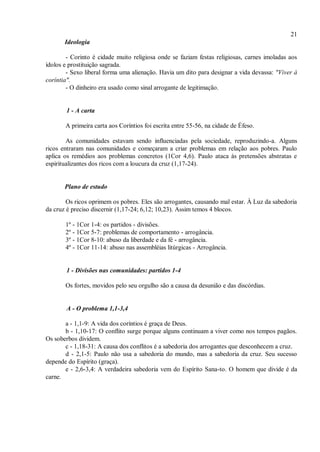 21
Ideologia
- Corinto é cidade muito religiosa onde se faziam festas religiosas, carnes imoladas aos
ídolos e prostituição sagrada.
- Sexo liberal forma uma alienação. Havia um dito para designar a vida devassa: "Viver à
coríntia".
- O dinheiro era usado como sinal arrogante de legitimação.
1 - A carta
A primeira carta aos Coríntios foi escrita entre 55-56, na cidade de Éfeso.
As comunidades estavam sendo influenciadas pela sociedade, reproduzindo-a. Alguns
ricos entraram nas comunidades e começaram a criar problemas em relação aos pobres. Paulo
aplica os remédios aos problemas concretos (1Cor 4,6). Paulo ataca às pretensões abstratas e
espiritualizantes dos ricos com a loucura da cruz (1,17-24).
Plano de estudo
Os ricos oprimem os pobres. Eles são arrogantes, causando mal estar. À Luz da sabedoria
da cruz é preciso discernir (1,17-24; 6,12; 10,23). Assim temos 4 blocos.
1º - 1Cor 1-4: os partidos - divisões.
2º - 1Cor 5-7: problemas de comportamento - arrogância.
3º - 1Cor 8-10: abuso da liberdade e da fé - arrogância.
4º - 1Cor 11-14: abuso nas assembléias litúrgicas - Arrogância.
1 - Divisões nas comunidades: partidos 1-4
Os fortes, movidos pelo seu orgulho são a causa da desunião e das discórdias.
A - O problema 1,1-3,4
a - 1,1-9: A vida dos coríntios é graça de Deus.
b - 1,10-17: O conflito surge porque alguns continuam a viver como nos tempos pagãos.
Os soberbos dividem.
c - 1,18-31: A causa dos conflitos é a sabedoria dos arrogantes que desconhecem a cruz.
d - 2,1-5: Paulo não usa a sabedoria do mundo, mas a sabedoria da cruz. Seu sucesso
depende do Espírito (graça).
e - 2,6-3,4: A verdadeira sabedoria vem do Espírito Sana-to. O homem que divide é da
carne.
 