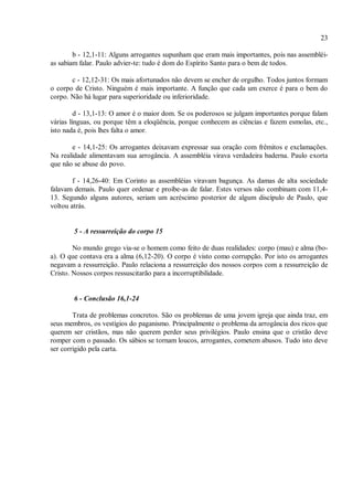 23
b - 12,1-11: Alguns arrogantes supunham que eram mais importantes, pois nas assembléi-
as sabiam falar. Paulo advier-te: tudo é dom do Espírito Santo para o bem de todos.
c - 12,12-31: Os mais afortunados não devem se encher de orgulho. Todos juntos formam
o corpo de Cristo. Ninguém é mais importante. A função que cada um exerce é para o bem do
corpo. Não há lugar para superioridade ou inferioridade.
d - 13,1-13: O amor é o maior dom. Se os poderosos se julgam importantes porque falam
várias línguas, ou porque têm a eloqüência, porque conhecem as ciências e fazem esmolas, etc.,
isto nada é, pois lhes falta o amor.
e - 14,1-25: Os arrogantes deixavam expressar sua oração com frêmitos e exclamações.
Na realidade alimentavam sua arrogância. A assembléia virava verdadeira baderna. Paulo exorta
que não se abuse do povo.
f - 14,26-40: Em Corinto as assembléias viravam bagunça. As damas de alta sociedade
falavam demais. Paulo quer ordenar e proíbe-as de falar. Estes versos não combinam com 11,4-
13. Segundo alguns autores, seriam um acréscimo posterior de algum discípulo de Paulo, que
voltou atrás.
5 - A ressurreição do corpo 15
No mundo grego via-se o homem como feito de duas realidades: corpo (mau) e alma (bo-
a). O que contava era a alma (6,12-20). O corpo é visto como corrupção. Por isto os arrogantes
negavam a ressurreição. Paulo relaciona a ressurreição dos nossos corpos com a ressurreição de
Cristo. Nossos corpos ressuscitarão para a incorruptibilidade.
6 - Conclusão 16,1-24
Trata de problemas concretos. São os problemas de uma jovem igreja que ainda traz, em
seus membros, os vestígios do paganismo. Principalmente o problema da arrogância dos ricos que
querem ser cristãos, mas não querem perder seus privilégios. Paulo ensina que o cristão deve
romper com o passado. Os sábios se tornam loucos, arrogantes, cometem abusos. Tudo isto deve
ser corrigido pela carta.
 