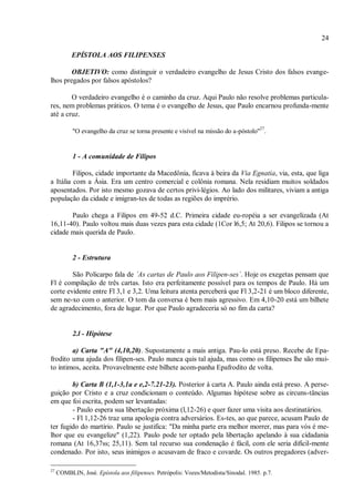 24
EPÍSTOLA AOS FILIPENSES
OBJETIVO: como distinguir o verdadeiro evangelho de Jesus Cristo dos falsos evange-
lhos pregados por falsos apóstolos?
O verdadeiro evangelho é o caminho da cruz. Aqui Paulo não resolve problemas particula-
res, nem problemas práticos. O tema é o evangelho de Jesus, que Paulo encarnou profunda-mente
até a cruz.
"O evangelho da cruz se torna presente e visível na missão do a-póstolo"
27
.
1 - A comunidade de Filipos
Filipos, cidade importante da Macedônia, ficava à beira da Via Egnatia, via, esta, que liga
a Itália com a Ásia. Era um centro comercial e colônia romana. Nela residiam muitos soldados
aposentados. Por isto mesmo gozava de certos privi-légios. Ao lado dos militares, viviam a antiga
população da cidade e imigran-tes de todas as regiões do imprério.
Paulo chega a Filipos em 49-52 d.C. Primeira cidade eu-ropéia a ser evangelizada (At
16,11-40). Paulo voltou mais duas vezes para esta cidade (1Cor l6,5; At 20,6). Filipos se tornou a
cidade mais querida de Paulo.
2 - Estrutura
São Policarpo fala de ´As cartas de Paulo aos Filipen-ses`. Hoje os exegetas pensam que
Fl é compilação de três cartas. Isto era perfeitamente possível para os tempos de Paulo. Há um
corte evidente entre Fl 3,1 e 3,2. Uma leitura atenta perceberá que Fl 3,2-21 é um bloco diferente,
sem ne-xo com o anterior. O tom da conversa é bem mais agressivo. Em 4,10-20 está um bilhete
de agradecimento, fora de lugar. Por que Paulo agradeceria só no fim da carta?
2.l - Hipótese
a) Carta "A" (4,10,20). Supostamente a mais antiga. Pau-lo está preso. Recebe de Epa-
frodito uma ajuda dos filipen-ses. Paulo nunca quis tal ajuda, mas como os filipenses lhe são mui-
to íntimos, aceita. Provavelmente este bilhete acom-panha Epafrodito de volta.
b) Carta B (1,1-3,1a e e,2-7.21-23). Posterior à carta A. Paulo ainda está preso. A perse-
guição por Cristo e a cruz condicionam o conteúdo. Algumas hipótese sobre as circuns-tâncias
em que foi escrita, podem ser levantadas:
- Paulo espera sua libertação próxima (l,12-26) e quer fazer uma visita aos destinatários.
- Fl 1,12-26 traz uma apologia contra adversários. Es-tes, ao que parece, acusam Paulo de
ter fugido do martírio. Paulo se justifica: "Da minha parte era melhor morrer, mas para vós é me-
lhor que eu evangelize" (1,22). Paulo pode ter optado pela libertação apelando à sua cidadania
romana (At 16,37ss; 25,11). Sem tal recurso sua condenação é fácil, com ele seria dificil-mente
condenado. Por isto, seus inimigos o acusavam de fraco e covarde. Os outros pregadores (adver-
27
COMBLIN, José. Epístola aos filipenses. Petrópolis: Vozes/Metodista/Sinodal. 1985. p.7.
 