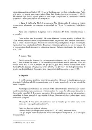 25
sá-rios) desprestigiavam Paulo (1,15-18) por ter fugido da cruz. Isto feriu profundamente a Paulo,
pois a cruz era uma de suas características (2Cor; Rm). Paulo rebate seus oposi-tores (1,15-18).
Ele não quis fugir da cruz, apenas quis fi-car mais tempo evangelizando as comunidades. Mais do
que nunca, a mensagem de Paulo é a cruz (2,6-11).
c) Carta C (3,1b-4,1 e 4,8,9). É a mais nova. Não fala de prisão. É polêmica e violenta
contra certos adversários que ameaçam a comunidade de Filipos. Provavelmente Paulo já está
solto.
Nesta carta se destaca a divergência com os adversários. De forma veemente denucia os
erros deles.
Quem seriam seus adversários? Há muitas hipóteses. A mais provável, conforme Gl e
2Cor, aponta para missionários evangelizadores vindos do judaísmo. Eles estariam acentuando a
Lei, as obras e faziam milagres. Anunciavam uma cristolo-gia milagreira e de pura ressurreição.
Apresentam visão triunfalista de Cristo. Trazem um cristianismo glorioso. As-sim tiravam, ao fiel,
o com-promisso. Paulo contrapõe o cristianismo da cruz. Os falsos missionários são inimigos da
cruz (3,18).
3 - Lugar e data
As três cartas não foram escrita em tempos muito distan-tes entre si. Alguns meses ou um
ano. O pano de fundo é o mesmo. A circunstância que condicionou a carta, parece ter sido a pri-
são de Paulo. Não se sabe exatamente em que pri-são, pois Paulo este-ve diversas vezes preso:
Roma (At 28), Cesaréia (At 23,23ss), É-feso (At 19,21ss; 20,11ss = não fa-la propriamente de
prisão, mas de dificldades). O mais pro-vável é que se trate de Éfeso, entre os anos 52-55.
4 - Objetivo
O problema era o confronto entre vários apóstolos. Não eram rivalidades pessoais, mas
doutrinais. Paulo luta pela liderança nas igrejas, pois só assim, segundo ele, se teria a autenticida-
de do evangelho.
Nos tempos de Paulo ainda não havia um poder central forte para dirimir dúvidas. Os mis-
sionários ambulantes fun-dam missões e visitam outras. Às vezes eles não concordam entre si.
Surge então o conflito. É de se supor que muitos deles eram judaizan-tes, e que não possuíam a
capacidade de Paulo para refletir o e-vangelho de Jesus. Diante de tudo isto Paulo coloca a auten-
ticidade do evangelho.
"O evangelho de Jesus Cristo está centrado na cruz. O evangelho que não coloca a cruz no seu
centro, não é o evangelho de Jesus Cristo"28
.
Paulo tem duas categorias de inimigos:
- Judeu-cristãos que não pregam a cruz (carta C - 3,2: cães): apóstolos falsos.
- Os que pregam a cruz e denunciam Paulo como fujão da cruz (carta B - 1,15-18): após-
tolos autênticos.
28
COMBLIN, José. Op. cit. p.16.
 