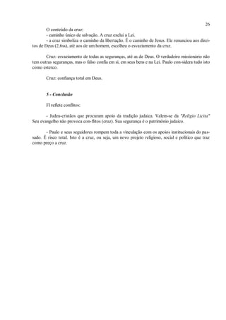 26
O conteúdo da cruz:
- caminho único de salvação. A cruz exclui a Lei.
- a cruz simboliza o caminho da libertação. É o caminho de Jesus. Ele renunciou aos direi-
tos de Deus (2,6ss), até aos de um homem, escolheu o esvaziamento da cruz.
Cruz: esvaziamento de todas as seguranças, até as de Deus. O verdadeiro missionário não
tem outras seguranças, mas o falso confia em si, em seus bens e na Lei. Paulo con-sidera tudo isto
como esterco.
Cruz: confiança total em Deus.
5 - Conclusão
Fl reflete conflitos:
- Judeu-cristãos que procuram apoio da tradição judaica. Valem-se da "Religio Licita"
Seu evangelho não provoca con-flitos (cruz). Sua segurança é o patrimônio judaico.
- Paulo e seus seguidores rompem toda a vinculação com os apoios institucionais do pas-
sado. É risco total. Isto é a cruz, ou seja, um novo projeto religioso, social e político que traz
como preço a cruz.
 