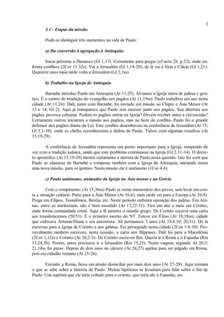 3
3.1 - Etapas da missão
Pode-se distinguir três momentos na vida de Paulo:
a) Da conversão à agregação à Antioquia:
Inicia próximo a Damasco (Gl 1,17). Certamente para pregar (cf nota 28, p.22), onde en-
frenta conflitos (2Cor 11.32s). Vai a Jerusalém (Gl 1,18-20), de lá vai à Síria e Cilícia (Gl 1,21).
Quatorze anos mais tarde volta a Jerusalém (Gl 2,1ss).
b) Trabalho na Igreja de Antioquia
Barnabé introduz Paulo em Antioquia (At 11,25). Ali nasce a Igreja mista de judeus e gen-
tios. É o centro de irradição do evangelho aos pagãos (At 11,19ss). Paulo trabalhou um ano nesta
cidade (At 11,26). Dalí, junto com Barnabé, foi enviado em missão ao Chipre e Ásia Menor (At
13 e 14; Gl 2). Aqui já transparece que Paulo tem sucesso junto aos pagãos. Sua abertura aos
pagãos provoca celeuma. Podem os pagãos entrar na Igreja? Devem receber antes a circuncisão?
Certamente outros iniciaram a missão aos pagãos, mas na hora do conflito, Paulo foi o grande
defensor dos pagãos diante da Lei. Este conflito desembocou na conferência de Jerusalém (At 15;
Gl 2,1-10), onde os chefes reconheceram a defesa de Paulo. Talvez com algumas ressalvas (At
15,19-29).
A conferência de Jerusalém representa um ponto importante para a Igreja, rompendo de
vez com a tradição judaica, ainda que este problema continuasse na Igreja (Gl 2,11-14). O decre-
to apostólico (At 15,19-29) mostra certamente a derrota de Paulo nesta questão. Isto fez com que
Paulo se afastasse de Barnabé e rompesse também com a Igreja de Antioquia, iniciando assim
uma nova missão, para os gentios. Nesta missão ele é autônomo (1Cor 4,4).
c) Paulo autônomo, animador da Igreja na Ásia menor e na Grécia
Com o rompimento (At 15,36ss) Paulo se torna missionário dos povos, sem levar em con-
ta a situação cultural. Parte para a Ásia Menor (At 16,6), mais tarde vai para a Europa (At 16,9).
Prega em Filipos, Tessalônica, Beréia, etc. Neste período enfrenta oposição dos judeus. Em Ate-
nas, entre os intelectuais, não é bem sucedido (At 17,22-31). Fica um ano e meio em Corinto,
onde forma comunidade cristã. Aqui a fé penetra o mundo grego. De Corinto escreve uma carta
aos tessalonicenses (50/51). É o primeiro escrito do NT. Esteve em Éfeso (At 18,18ss), cidade
que cultivava Ártemis/Diana e era sincretista. Ali permanece 3 anos (At 19.8.10; 20,31). De lá
escreveu para a Igreja de Corinto e aos gálatas. Foi perseguido nesta cidade (2Cor 1.8-10). Pro-
vavelmente também escreveu, nesta ocasião, a carta aos filipenses. Dali foi para a Macedônia
(2Cor 1,12s) e Corinto (At 20,2-3). De Corinto escreveu Rm. Queria ir a Roma e à Espanha (Rm
15,24.28). Porém, antes precisava ir a Jerusalém (Rm 15,25). Nesta viagem, segundo At 20,3;
21,14ss foi preso. Depois de dois anos no cárcere (At 24,27) apelou para ser julgado em Roma,
pois era cidadão romano (At 25-26).
Enviado a Roma, ficou em prisão domiciliar por mais dois anos (At 27-28). Aqui termina
o que se sabe sobre a história de Paulo. Muitas hipóteses se levantam para falar sobre o fim de
Paulo. Uns supõem que ele teria voltado para o oriente, que teria ido à Espanha, etc.
 