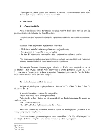 4
“É mais provável, porém, que ali tenha terminado os seus dias. Morreu certamente mártir, sob o
domínio de Nero; provavelmente, no início dos anos 60”5
.
4 – O Escritor
4.1 – O gênero epistolar
Paulo escreveu suas cartas durante sua atividade pastoral. Suas cartas não são obra de
gabinete, distantes da realidade, ou obras filosóficas.
“foram ditadas pela urgência de dar resposta a problemas concretos e particulares das comunida-
des”6
.
Todas as cartas respondem a problemas concretos:
- Gl defende a verdade do evangelho contra os judaizantes;
- Rm apresenta o evangelho como salvação;
- Ts, Cor, Fl apresentam o evangelho como suprema instância das Igrejas.
“Em síntese, podemos definir as cartas apostólicas ou pastorais como substitutivos da viva voz do
apóstolo, impossibilitado de ir visitar pessoalmente as comunidades”7
.
As epístolas foram escritas em papiro, ditadas por Paulo e um secretário as escre-
via (Tércio – Rm 16,22). Talvez Paulo escrevesse o último parágrafo (1Cor 16,21; Gl
6,11). A carta a Fm parece ser toda de seu punho. Suas cartas, menos a de Fm, são dirigi-
das a comunidades e eram lidas nas liturgias.
4.2 - Autenticidade e unidade das cartas
Antiga tradição diz que o corpo paulino tem 14 cartas: 1-2Ts, 1-2Cor, Gl, Rm, Fl, Fm, Cl,
Ef, 1-2Tm, Tt Hb.
A pesquisa histórico-crítica derruba esta posição:
Hb não é de Paulo. Estilo e teologia diferente.
Pastorais são tardias, refletem um estrutura eclesial que Paulo desconhece. Devem ser da
escola de Paulo.
Ef, Cl e 2Ts são duvidosas.
1Ts, 1-2Cor, Gl, Rm, Fl, Fm certamente são de Paulo.
As últimas 7 devem ser autênticas, as outras devem ser pseudepígrafas (atribuição a um
nome prestigioso, no caso, Paulo).
Percebe-se também, que nem sempre as cartas têm unidade. 2Cor, Rm e Fl mais parecem
ser coleções de bilhetes dirigidas a uma mesma comunidade e depois justapostas.
5
Op.cit. p.26.
6
Öp. Cit. p.39.
7
Op. Cit. p.40.
 