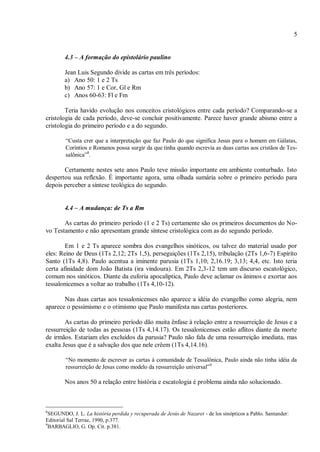 5
4.3 – A formação do epistolário paulino
Jean Luis Segundo divide as cartas em três períodos:
a) Ano 50: 1 e 2 Ts
b) Ano 57: 1 e Cor, Gl e Rm
c) Anos 60-63: Fl e Fm
Teria havido evolução nos conceitos cristológicos entre cada período? Comparando-se a
cristologia de cada período, deve-se concluir positivamente. Parece haver grande abismo entre a
cristologia do primeiro período e a do segundo.
“Custa crer que a interpretação que faz Paulo do que significa Jesus para o homem em Gálatas,
Coríntios e Romanos possa surgir da que tinha quando escrevia as duas cartas aos cristãos de Tes-
salônica”8
.
Certamente nestes sete anos Paulo teve missão importante em ambiente conturbado. Isto
despertou sua reflexão. É importante agora, uma olhada sumária sobre o primeiro período para
depois perceber a síntese teológica do segundo.
4.4 – A mudança: de Ts a Rm
As cartas do primeiro período (1 e 2 Ts) certamente são os primeiros documentos do No-
vo Testamento e não apresentam grande síntese cristológica com as do segundo período.
Em 1 e 2 Ts aparece sombra dos evangelhos sinóticos, ou talvez do material usado por
eles: Reino de Deus (1Ts 2,12; 2Ts 1,5), perseguições (1Ts 2,15), tribulação (2Ts 1,6-7) Espírito
Santo (1Ts 4,8). Paulo acentua a iminente parusia (1Ts 1,10; 2,16.19; 3,13; 4,4, etc. Isto teria
certa afinidade dom João Batista (ira vindoura). Em 2Ts 2,3-12 tem um discurso escatológico,
comum nos sinóticos. Diante da euforia apocalíptica, Paulo deve aclamar os ânimos e exortar aos
tessalonicenses a voltar ao trabalho (1Ts 4,10-12).
Nas duas cartas aos tessalonicenses não aparece a idéia do evangelho como alegria, nem
aparece o pessimismo e o otimismo que Paulo manifesta nas cartas posteriores.
As cartas do primeiro período dão muita ênfase à relação entre a ressurreição de Jesus e a
ressurreição de todas as pessoas (1Ts 4,14.17). Os tessalonicenses estão aflitos diante da morte
de irmãos. Estariam eles excluídos da parusia? Paulo não fala de uma ressurreição imediata, mas
exalta Jesus que é a salvação dos que nele crêem (1Ts 4,14.16).
“No momento de escrever as cartas à comunidade de Tessalônica, Paulo ainda não tinha idéia da
ressurreição de Jesus como modelo da ressurreição universal”9
Nos anos 50 a relação entre história e escatologia é problema ainda não solucionado.
8
SEGUNDO, J. L. La história perdida y recuperada de Jesús de Nazaret - de los sinópticos a Pablo. Santander:
Editorial Sal Terrae, 1990, p.377.
9
BARBAGLIO, G. Op. Cit. p.381.
 
