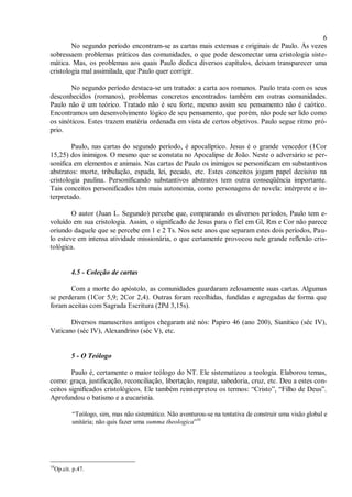 6
No segundo período encontram-se as cartas mais extensas e originais de Paulo. Às vezes
sobressaem problemas práticos das comunidades, o que pode desconectar uma cristologia siste-
mática. Mas, os problemas aos quais Paulo dedica diversos capítulos, deixam transparecer uma
cristologia mal assimilada, que Paulo quer corrigir.
No segundo período destaca-se um tratado: a carta aos romanos. Paulo trata com os seus
desconhecidos (romanos), problemas concretos encontrados também em outras comunidades.
Paulo não é um teórico. Tratado não é seu forte, mesmo assim seu pensamento não é caótico.
Encontramos um desenvolvimento lógico de seu pensamento, que porém, não pode ser lido como
os sinóticos. Estes trazem matéria ordenada em vista de certos objetivos. Paulo segue ritmo pró-
prio.
Paulo, nas cartas do segundo período, é apocalíptico. Jesus é o grande vencedor (1Cor
15,25) dos inimigos. O mesmo que se constata no Apocalipse de João. Neste o adversário se per-
sonifica em elementos e animais. Nas cartas de Paulo os inimigos se personificam em substantivos
abstratos: morte, tribulação, espada, lei, pecado, etc. Estes conceitos jogam papel decisivo na
cristologia paulina. Personificando substantivos abstratos tem outra conseqüência importante.
Tais conceitos personificados têm mais autonomia, como personagens de novela: intérprete e in-
terpretado.
O autor (Juan L. Segundo) percebe que, comparando os diversos períodos, Paulo tem e-
voluído em sua cristologia. Assim, o significado de Jesus para o fiel em Gl, Rm e Cor não parece
oriundo daquele que se percebe em 1 e 2 Ts. Nos sete anos que separam estes dois períodos, Pau-
lo esteve em intensa atividade missionária, o que certamente provocou nele grande reflexão cris-
tológica.
4.5 - Coleção de cartas
Com a morte do apóstolo, as comunidades guardaram zelosamente suas cartas. Algumas
se perderam (1Cor 5,9; 2Cor 2,4). Outras foram recolhidas, fundidas e agregadas de forma que
foram aceitas com Sagrada Escritura (2Pd 3,15s).
Diversos manuscritos antigos chegaram até nós: Papiro 46 (ano 200), Sianítico (séc IV),
Vaticano (séc IV), Alexandrino (séc V), etc.
5 - O Teólogo
Paulo é, certamente o maior teólogo do NT. Ele sistematizou a teologia. Elaborou temas,
como: graça, justificação, reconciliação, libertação, resgate, sabedoria, cruz, etc. Deu a estes con-
ceitos significados cristológicos. Ele também reinterpretou os termos: “Cristo”, “Filho de Deus”.
Aprofundou o batismo e a eucaristia.
“Teólogo, sim, mas não sistemático. Não aventurou-se na tentativa de construir uma visão global e
unitária; não quis fazer uma summa theologica”10
10
Op.cit. p.47.
 