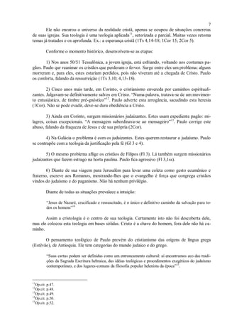 7
Ele não encarou o universo da realidade cristã, apenas se ocupou de situações concretas
de suas igrejas. Sua teologia é uma teologia aplicada11
, setorizada e parcial. Muitas vezes retoma
temas já tratados e os aprofunda. Ex.: a esperança cristã (1Ts 4,14-18; 1Cor 15; 2Cor 5).
Conforme o momento histórico, desenvolvem-se as etapas:
1) Nos anos 50/51 Tessalônica, a jovem igreja, está esfriando, voltando aos costumes pa-
gãos. Paulo qur reanimar os cristãos que perderam o fervor. Surge entre eles um problema: alguns
morreram e, para eles, estes estariam perdidos, pois não viveram até a chegada de Cristo. Paulo
os conforta, falando da ressurreição (1Ts 3,10; 4,13-18).
2) Cinco anos mais tarde, em Corinto, o cristianismo envereda por caminhos espirituali-
zantes. Julgavam-se definitivamente salvos em Cristo. “Numa palavra, tratava-se de um movimen-
to entusiástico, de timbre pré-gnóstico”12
. Paulo adverte esta arrogância, sacudindo esta heresia
(1Cor). Não se pode evadir, deve-se dura obediência a Cristo.
3) Ainda em Corinto, surgem missionários judaizantes. Estes usam expediente pagão: mi-
lagres, coisas excepcionais. “A mensagem subordinava-se ao mensageiro”13
. Paulo corrige este
abuso, falando da fraqueza de Jesus e de sua própria (2Cor).
4) Na Galácia o problema é com os judaizantes. Estes querem restaurar o judaísmo. Paulo
se contrapõe com a teologia da justificação pela fé (Gl 3 e 4).
5) O mesmo problema aflige os cristãos de Filipos (Fl 3). Lá também surgem missionários
judaizantes que fazem estrago na horta paulina. Paulo fica agressivo (Fl 3,1ss).
6) Diante de sua viagem para Jerusalém para levar uma coleta como gesto ecumênico e
fraterno, escreve aos Romanos, mostrando-lhes que o evangelho é força que congrega cristãos
vindos do judaísmo e do paganismo. Não há nenhum privilégio.
Diante de todas as situações prevalece a intuição:
“Jesus de Nazaré, crucificado e ressuscitado, é o único e definitivo caminho da salvação para to-
dos os homens”14
Assim a cristologia é o centro de sua teologia. Certamente isto não foi descoberta dele,
mas ele colocou esta teologia em bases sólidas. Cristo é a chave do homem, fora dele não há ca-
minho.
O pensamento teológico de Paulo provém do cristianismo das origens de língua grega
(Estêvão), de Antioquia. Ele tem categorias do mundo judaico e do grego.
“Suas cartas podem ser definidas como um entroncamento cultural: aí encontramos eco das tradi-
ções da Sagrada Escritura hebraica, das idéias teológicas e procedimentos exegéticos do judaísmo
contemporâneo, e dos lugares-comuns da filosofia popular helenista da época”15
.
11
Op.cit. p.47.
12
Op.cit. p.48.
13
Op.cit. p.49.
14
Op.cit. p.50.
15
Op.cit. p.52.
 