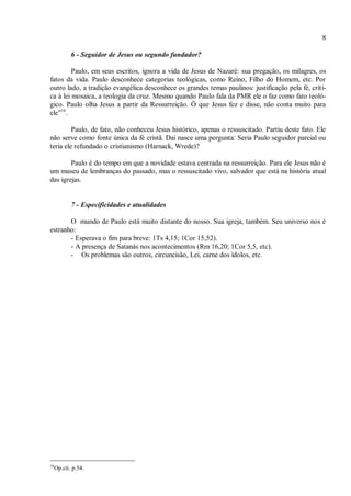8
6 - Seguidor de Jesus ou segundo fundador?
Paulo, em seus escritos, ignora a vida de Jesus de Nazaré: sua pregação, os milagres, os
fatos da vida. Paulo desconhece categorias teológicas, como Reino, Filho do Homem, etc. Por
outro lado, a tradição evangélica desconhece os grandes temas paulinos: justificação pela fé, críti-
ca à lei mosaica, a teologia da cruz. Mesmo quando Paulo fala da PMR ele o faz como fato teoló-
gico. Paulo olha Jesus a partir da Ressurreição. Ö que Jesus fez e disse, não conta muito para
ele”16
.
Paulo, de fato, não conheceu Jesus histórico, apenas o ressuscitado. Partiu deste fato. Ele
não serve como fonte única da fé cristã. Daí nasce uma pergunta: Seria Paulo seguidor parcial ou
teria ele refundado o cristianismo (Harnack, Wrede)?
Paulo é do tempo em que a novidade estava centrada na ressurreição. Para ele Jesus não é
um museu de lembranças do passado, mas o ressuscitado vivo, salvador que está na história atual
das igrejas.
7 - Especificidades e atualidades
O mundo de Paulo está muito distante do nosso. Sua igreja, também. Seu universo nos é
estranho:
- Esperava o fim para breve: 1Ts 4,15; 1Cor 15,52).
- A presença de Satanás nos acontecimentos (Rm 16,20; 1Cor 5,5, etc).
- Os problemas são outros, circuncisão, Lei, carne dos ídolos, etc.
16
Op.cit. p.54.
 