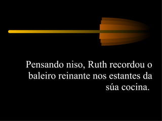Pensando niso, Ruth recordou o baleiro reinante nos estantes da súa cocina.  