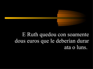 E Ruth quedou con soamente dous euros que le deberían durar ata o luns.  