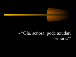 - “Oia, señora, pode axudar, señora?” 