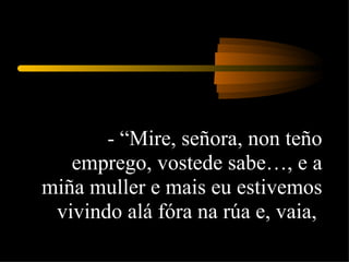 - “Mire, señora, non teño emprego, vostede sabe…, e a miña muller e mais eu estivemos vivindo alá fóra na rúa e, vaia,  
