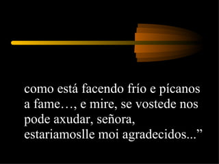 como está facendo frío e pícanos a fame…, e mire, se vostede nos pode axudar, señora, estariamoslle moi agradecidos...”  