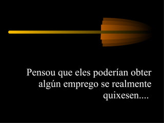 Pensou que eles poderían obter algún emprego se realmente quixesen....  