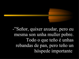 -”Señor, quixer axudar, pero eu mesma son unha muller pobre. Todo o que teño é unhas rebandas de pan, pero teño un hóspede importante  
