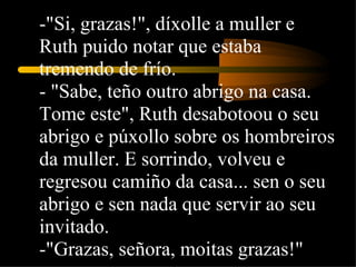 -"Si, grazas!", díxolle a muller e Ruth puido notar que estaba tremendo de frío.  - "Sabe, teño outro abrigo na casa. Tome este", Ruth desabotoou o seu abrigo e púxollo sobre os hombreiros da muller. E sorrindo, volveu e regresou camiño da casa... sen o seu abrigo e sen nada que servir ao seu invitado.  -"Grazas, señora, moitas grazas!"  
