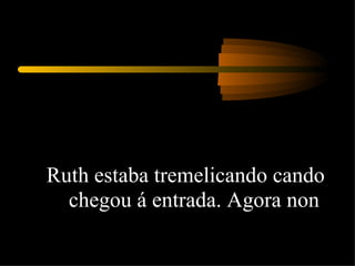 Ruth estaba tremelicando cando chegou á entrada. Agora non  