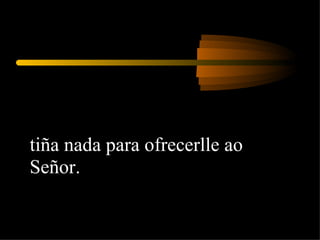 tiña nada para ofrecerlle ao Señor. 