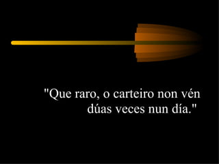 "Que raro, o carteiro non vén dúas veces nun día."  