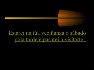Estarei na túa veciñanza o sábado pola tarde e pasarei a visitarte.  